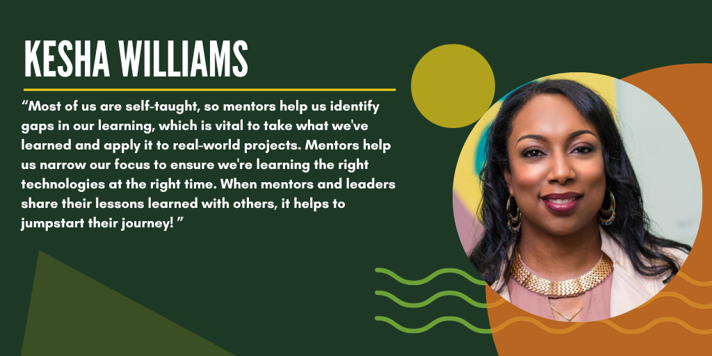 Quote from Kesha: "Most of us are self-taught, so mentors help us identify gaps in our learning, which is vital to take what we've learned and apply it to real-world projects. Mentors help us narrow our focus to ensure we're learning the right technologies at the right time. When mentors and leaders share their lessons learned with others, it helps to jumpstart their journey!"